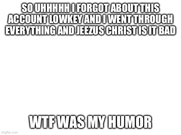 hello again | SO UHHHHH I FORGOT ABOUT THIS ACCOUNT LOWKEY AND I WENT THROUGH EVERYTHING AND JEEZUS CHRIST IS IT BAD; WTF WAS MY HUMOR | image tagged in hi | made w/ Imgflip meme maker