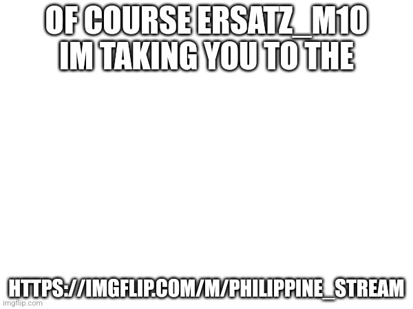 OF COURSE ERSATZ_M10 IM TAKING YOU TO THE; HTTPS://IMGFLIP.COM/M/PHILIPPINE_STREAM | made w/ Imgflip meme maker