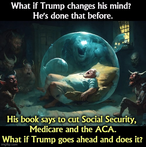 As President, Trump tried every year to cut Social Security and Medicare. | What if Trump changes his mind? 
He's done that before. His book says to cut Social Security, 
Medicare and the ACA. What if Trump goes ahead and does it? | image tagged in trump,promises,social security,medicare,obamacare,nightmare | made w/ Imgflip meme maker