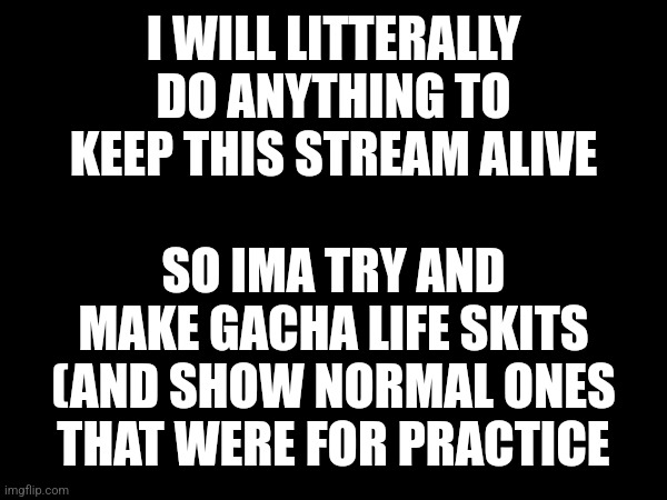 I WILL LITTERALLY DO ANYTHING TO KEEP THIS STREAM ALIVE; SO IMA TRY AND MAKE GACHA LIFE SKITS (AND SHOW NORMAL ONES THAT WERE FOR PRACTICE | made w/ Imgflip meme maker