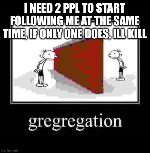 gregregation | I NEED 2 PPL TO START FOLLOWING ME AT THE SAME TIME, IF ONLY ONE DOES, ILL KILL | image tagged in gregregation | made w/ Imgflip meme maker
