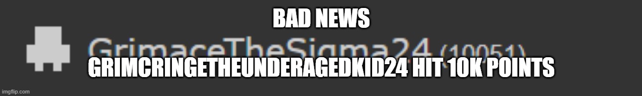 bad news (Freaky: We know) | BAD NEWS; GRIMCRINGETHEUNDERAGEDKID24 HIT 10K POINTS | image tagged in ah shit here we go again | made w/ Imgflip meme maker