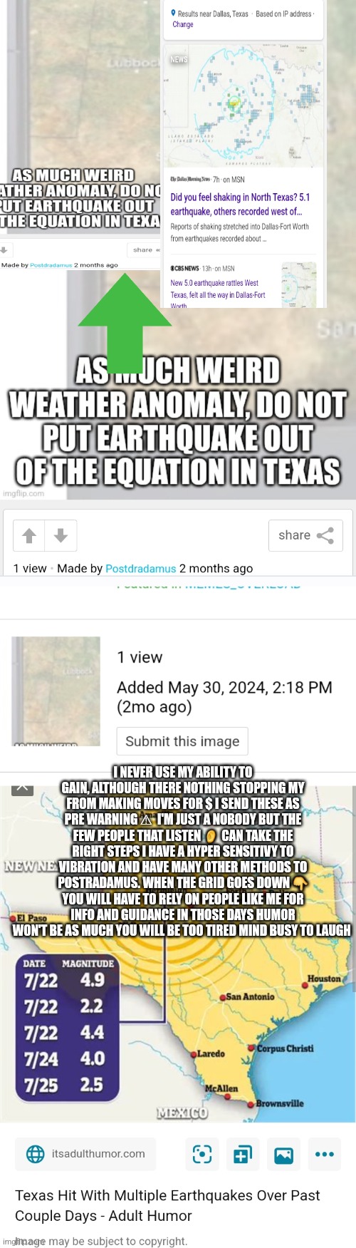 Texas earthquake predicted 2 months ago | I NEVER USE MY ABILITY TO GAIN, ALTHOUGH THERE NOTHING STOPPING MY FROM MAKING MOVES FOR $ I SEND THESE AS PRE WARNING ⚠  I'M JUST A NOBODY BUT THE FEW PEOPLE THAT LISTEN 👂 CAN TAKE THE RIGHT STEPS I HAVE A HYPER SENSITIVY TO VIBRATION AND HAVE MANY OTHER METHODS TO POSTRADAMUS. WHEN THE GRID GOES DOWN 👇 YOU WILL HAVE TO RELY ON PEOPLE LIKE ME FOR INFO AND GUIDANCE IN THOSE DAYS HUMOR WON'T BE AS MUCH YOU WILL BE TOO TIRED MIND BUSY TO LAUGH | image tagged in texas,earthquake,dfw | made w/ Imgflip meme maker