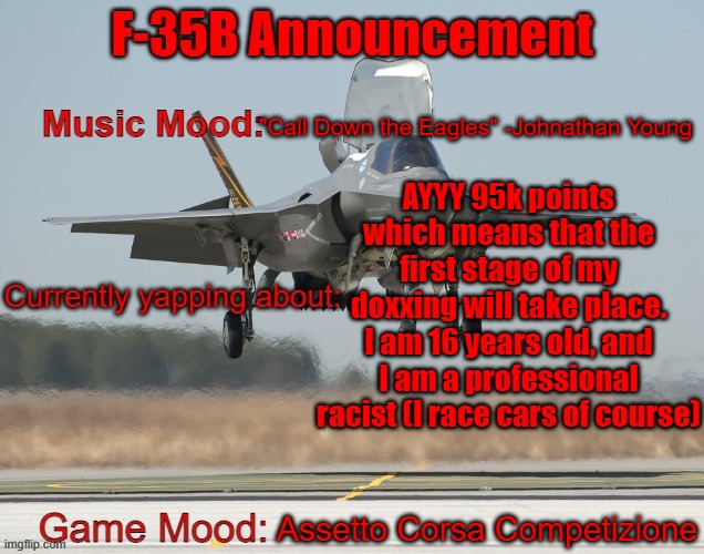 The F-35B Announcement Template | "Call Down the Eagles" -Johnathan Young; AYYY 95k points which means that the first stage of my doxxing will take place. I am 16 years old, and I am a professional racist (I race cars of course); Assetto Corsa Competizione | image tagged in the f-35b announcement template | made w/ Imgflip meme maker