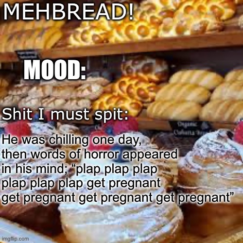 Breadnouncment 3.0 | He was chilling one day, then words of horror appeared in his mind; “plap plap plap plap plap plap get pregnant get pregnant get pregnant get pregnant” | image tagged in breadnouncment 3 0 | made w/ Imgflip meme maker