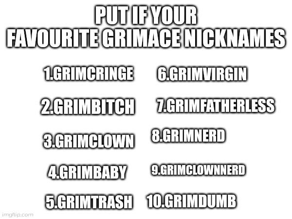 Dumb post | PUT IF YOUR FAVOURITE GRIMACE NICKNAMES; 1.GRIMCRINGE; 6.GRIMVIRGIN; 2.GRIMBITCH; 7.GRIMFATHERLESS; 8.GRIMNERD; 3.GRIMCLOWN; 9.GRIMCLOWNNERD; 4.GRIMBABY; 10.GRIMDUMB; 5.GRIMTRASH | made w/ Imgflip meme maker