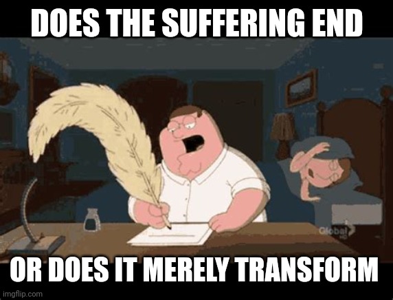 Peter Griffin writing | DOES THE SUFFERING END; OR DOES IT MERELY TRANSFORM | image tagged in peter griffin writing | made w/ Imgflip meme maker