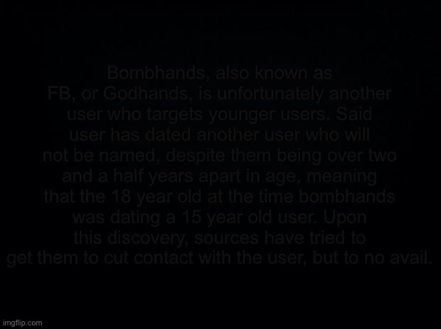 Black background | Bombhands, also known as FB, or Godhands, is unfortunately another user who targets younger users. Said user has dated another user who will not be named, despite them being over two and a half years apart in age, meaning that the 18 year old at the time bombhands was dating a 15 year old user. Upon this discovery, sources have tried to get them to cut contact with the user, but to no avail. | image tagged in black background | made w/ Imgflip meme maker