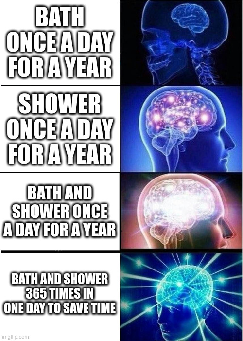 Expanding Brain Meme | BATH ONCE A DAY FOR A YEAR; SHOWER ONCE A DAY FOR A YEAR; BATH AND SHOWER ONCE A DAY FOR A YEAR; BATH AND SHOWER 365 TIMES IN ONE DAY TO SAVE TIME | image tagged in memes,expanding brain | made w/ Imgflip meme maker