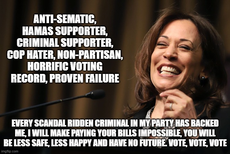 Honest campaign ad | ANTI-SEMATIC, HAMAS SUPPORTER, CRIMINAL SUPPORTER, COP HATER, NON-PARTISAN, HORRIFIC VOTING RECORD, PROVEN FAILURE; EVERY SCANDAL RIDDEN CRIMINAL IN MY PARTY HAS BACKED ME, I WILL MAKE PAYING YOUR BILLS IMPOSSIBLE, YOU WILL BE LESS SAFE, LESS HAPPY AND HAVE NO FUTURE. VOTE, VOTE, VOTE | image tagged in kamala harris laughing,honest campaign ad,democrat war on america,marxist,america in decline,anti sematic | made w/ Imgflip meme maker