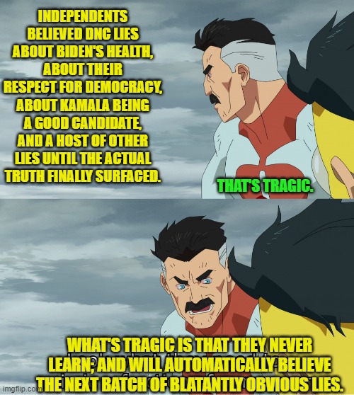 Admit it 'Independents'.  You KINOW that this is true. | INDEPENDENTS BELIEVED DNC LIES ABOUT BIDEN'S HEALTH, ABOUT THEIR RESPECT FOR DEMOCRACY, ABOUT KAMALA BEING A GOOD CANDIDATE, AND A HOST OF OTHER LIES UNTIL THE ACTUAL TRUTH FINALLY SURFACED. THAT'S TRAGIC. WHAT'S TRAGIC IS THAT THEY NEVER LEARN; AND WILL AUTOMATICALLY BELIEVE THE NEXT BATCH OF BLATANTLY OBVIOUS LIES. | image tagged in yep | made w/ Imgflip meme maker