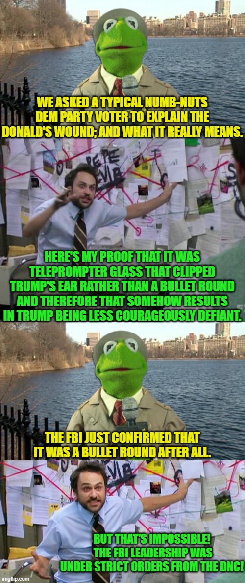 So very many disappointed Dems.  The truth and facts hurt, eh? | WE ASKED A TYPICAL NUMB-NUTS DEM PARTY VOTER TO EXPLAIN THE DONALD'S WOUND; AND WHAT IT REALLY MEANS. HERE'S MY PROOF THAT IT WAS TELEPROMPTER GLASS THAT CLIPPED TRUMP'S EAR RATHER THAN A BULLET ROUND AND THEREFORE THAT SOMEHOW RESULTS IN TRUMP BEING LESS COURAGEOUSLY DEFIANT. THE FBI JUST CONFIRMED THAT IT WAS A BULLET ROUND AFTER ALL. BUT THAT'S IMPOSSIBLE!  THE FBI LEADERSHIP WAS UNDER STRICT ORDERS FROM THE DNC! | image tagged in charlie day | made w/ Imgflip meme maker