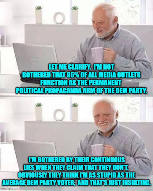 To anger a conservative, lie to him.  To anger a liberal, tell him the truth. | LET ME CLARIFY.  I'M NOT BOTHERED THAT 95% OF ALL MEDIA OUTLETS FUNCTION AS THE PERMANENT  POLITICAL PROPAGANDA ARM OF THE DEM PARTY. I'M BOTHERED BY THEIR CONTINUOUS LIES WHEN THEY CLAIM THAT THEY DON'T.  OBVIOUSLY THEY THINK I'M AS STUPID AS THE AVERAGE DEM PARTY VOTER;  AND THAT'S JUST INSULTING. | image tagged in hide the pain harold | made w/ Imgflip meme maker