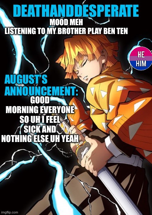 DEATHANDDESPERATE announcement | MOOD MEH
LISTENING TO MY BROTHER PLAY BEN TEN; GOOD MORNING EVERYONE SO UH I FEEL SICK AND NOTHING ELSE UH YEAH | image tagged in deathanddesperate announcement | made w/ Imgflip meme maker