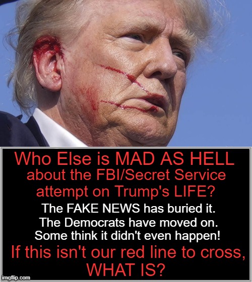 Bloodied, but Unbowed. | Who Else is MAD AS HELL; about the FBI/Secret Service; attempt on Trump's LIFE? The FAKE NEWS has buried it.
The Democrats have moved on. Some think it didn't even happen! If this isn't our red line to cross,
WHAT IS? | image tagged in politics,donald trump,assassination,attempt,fbi,secret service | made w/ Imgflip meme maker