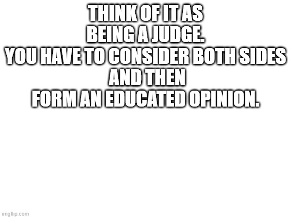 THINK OF IT AS BEING A JUDGE.
YOU HAVE TO CONSIDER BOTH SIDES
 AND THEN FORM AN EDUCATED OPINION. | image tagged in blank white template | made w/ Imgflip meme maker