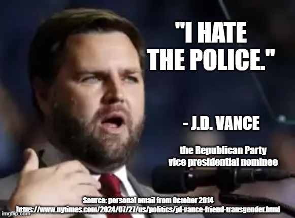 JD Vance hates the police | "I HATE THE POLICE."; - J.D. VANCE; the Republican Party vice presidential nominee; Source: personal email from October 2014
https://www.nytimes.com/2024/07/27/us/politics/jd-vance-friend-transgender.html | made w/ Imgflip meme maker