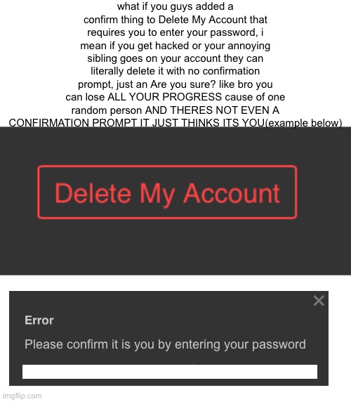 confirmation prompt for Delete My Account | what if you guys added a confirm thing to Delete My Account that requires you to enter your password, i mean if you get hacked or your annoying sibling goes on your account they can literally delete it with no confirmation prompt, just an Are you sure? like bro you can lose ALL YOUR PROGRESS cause of one random person AND THERES NOT EVEN A CONFIRMATION PROMPT IT JUST THINKS ITS YOU(example below); Please confirm it is you by entering your password | image tagged in confirm | made w/ Imgflip meme maker