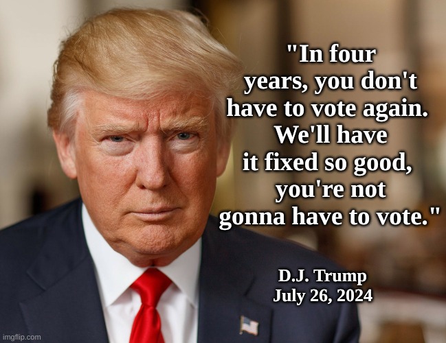 DJT: Don't have to vote | "In four years, you don't have to vote again. 
We'll have it fixed so good, 
you're not gonna have to vote."; D.J. Trump
July 26, 2024 | image tagged in dictator,trump/democracy | made w/ Imgflip meme maker