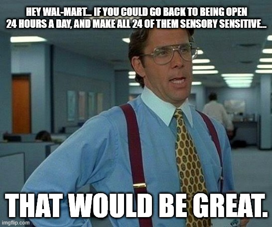 That Would Be Great Meme | HEY WAL-MART... IF YOU COULD GO BACK TO BEING OPEN 24 HOURS A DAY, AND MAKE ALL 24 OF THEM SENSORY SENSITIVE... THAT WOULD BE GREAT. | image tagged in memes,that would be great,walmart,quiet,the loudest sounds on earth | made w/ Imgflip meme maker