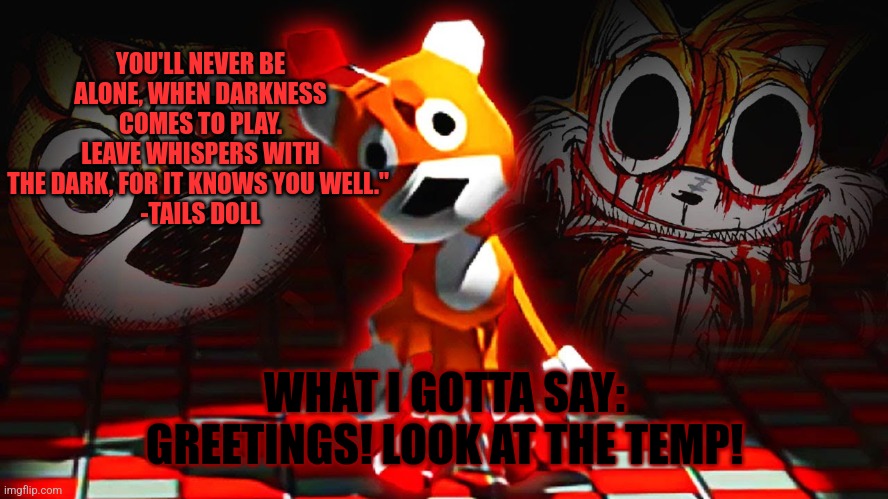 Gasters td temp | YOU'LL NEVER BE ALONE, WHEN DARKNESS COMES TO PLAY. LEAVE WHISPERS WITH THE DARK, FOR IT KNOWS YOU WELL." 
-TAILS DOLL; WHAT I GOTTA SAY: GREETINGS! LOOK AT THE TEMP! | image tagged in gasters td temp | made w/ Imgflip meme maker