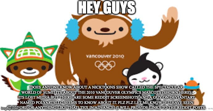 2010 Vancouver Olympics mascots | HEY GUYS; DOES ANYONE KNOW ABOUT A NICKTOONS SHOW CALLED THE SPECTACULAR WORLD OF SUMI? ITS ABOUT THE 2010 VANCOUVER OLYMPICS MASCOTS (SHOWN HERE). ITS LOST MEDIA BUT THERE ARE SOME REDDIT SCREENSHOTS AND A GUY ON DEVIANTART NAMED POLYARTSLLC SEEMS TO KNOW ABOUT IT. PLZ PLZ LET ME KNOW IF U HAVE SEEN IT BEFORE OR ANYTHING LIKE THAT! THX IN ADVANCE! (I WILL PROVIDE LINKS TO THE REDDIT POSTS. | image tagged in 2010 vancouver olympics mascots | made w/ Imgflip meme maker