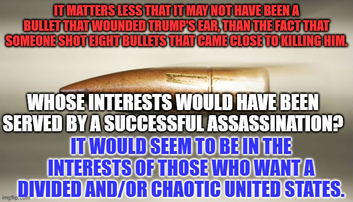 Name someone with "plausible deniability" who could have made this happen. | IT MATTERS LESS THAT IT MAY NOT HAVE BEEN A BULLET THAT WOUNDED TRUMP'S EAR, THAN THE FACT THAT SOMEONE SHOT EIGHT BULLETS THAT CAME CLOSE TO KILLING HIM. WHOSE INTERESTS WOULD HAVE BEEN SERVED BY A SUCCESSFUL ASSASSINATION? IT WOULD SEEM TO BE IN THE INTERESTS OF THOSE WHO WANT A DIVIDED AND/OR CHAOTIC UNITED STATES. | image tagged in bullet | made w/ Imgflip meme maker