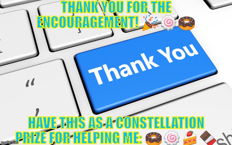 Yay! | THANK YOU FOR THE ENCOURAGEMENT! 🎉🍥🍩; HAVE THIS AS A CONSTELLATION PRIZE FOR HELPING ME: 🍩🍥🍰🍫 | image tagged in thank you | made w/ Imgflip meme maker