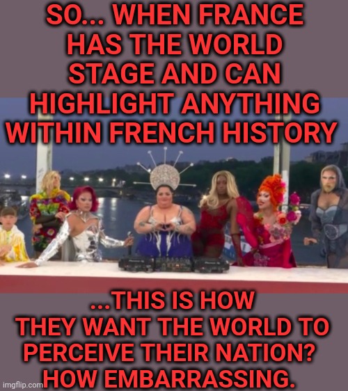 Vive La France? | SO... WHEN FRANCE
HAS THE WORLD STAGE AND CAN HIGHLIGHT ANYTHING WITHIN FRENCH HISTORY; ...THIS IS HOW THEY WANT THE WORLD TO PERCEIVE THEIR NATION? 
HOW EMBARRASSING. | image tagged in france,olympics,demonic,drag queens,embarrassing,memes | made w/ Imgflip meme maker