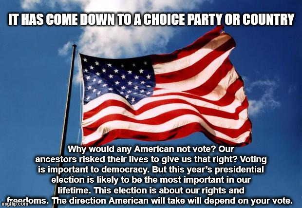 PARTY OR COUNTRY | IT HAS COME DOWN TO A CHOICE PARTY OR COUNTRY; Why would any American not vote? Our ancestors risked their lives to give us that right? Voting is important to democracy. But this year’s presidential election is likely to be the most important in our lifetime. This election is about our rights and freedoms. The direction American will take will depend on your vote. | image tagged in us flag,democrat,republican,save america,trump 2024,2024 election | made w/ Imgflip meme maker