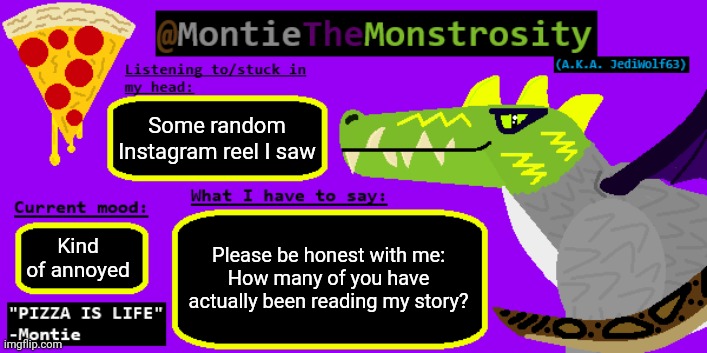 It's just that I evaluate how much people like my stories by whether or not they acknowledge them or not | Some random Instagram reel I saw; Please be honest with me:
How many of you have actually been reading my story? Kind of annoyed | image tagged in montiethemonstrosity announcement template | made w/ Imgflip meme maker