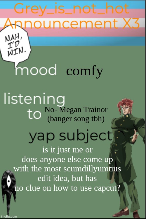 I wanna make a gojo edit so baaaaddd T^T | comfy; No- Megan Trainor (banger song tbh); is it just me or does anyone else come up with the most scumdillyumtius edit idea, but has no clue on how to use capcut? | image tagged in my 10 millionth template | made w/ Imgflip meme maker