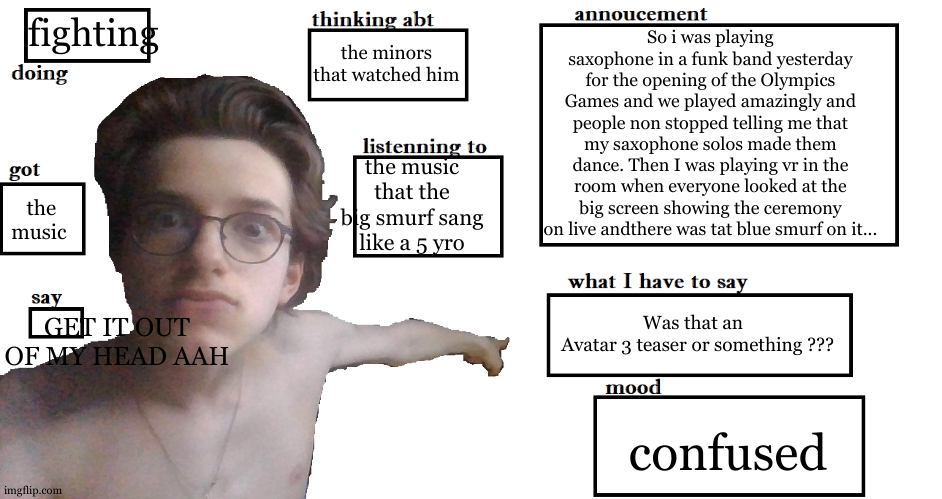 OMG HELP ME IM GOING TO ASYLUM BECAUSE OF THAT MUSIC MAAANN AAAAAAH | fighting; So i was playing saxophone in a funk band yesterday for the opening of the Olympics Games and we played amazingly and people non stopped telling me that my saxophone solos made them dance. Then I was playing vr in the room when everyone looked at the big screen showing the ceremony on live andthere was tat blue smurf on it... the minors that watched him; the music that the big smurf sang like a 5 yro; the music; GET IT OUT OF MY HEAD AAH; Was that an 
 Avatar 3 teaser or something ??? confused | image tagged in the go-bling gobelin annoucement | made w/ Imgflip meme maker