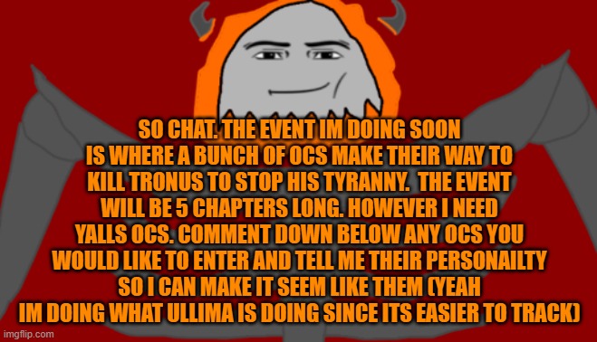 Post OCs you would like in the event in the comments | SO CHAT. THE EVENT IM DOING SOON IS WHERE A BUNCH OF OCS MAKE THEIR WAY TO KILL TRONUS TO STOP HIS TYRANNY.  THE EVENT WILL BE 5 CHAPTERS LONG. HOWEVER I NEED YALLS OCS. COMMENT DOWN BELOW ANY OCS YOU WOULD LIKE TO ENTER AND TELL ME THEIR PERSONAILTY SO I CAN MAKE IT SEEM LIKE THEM (YEAH IM DOING WHAT ULLIMA IS DOING SINCE ITS EASIER TO TRACK) | image tagged in infernal roblox man face | made w/ Imgflip meme maker