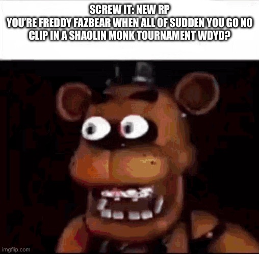 Shocked Freddy Fazbear | SCREW IT: NEW RP
YOU’RE FREDDY FAZBEAR WHEN ALL OF SUDDEN YOU GO NO CLIP IN A SHAOLIN MONK TOURNAMENT WDYD? | image tagged in shocked freddy fazbear | made w/ Imgflip meme maker