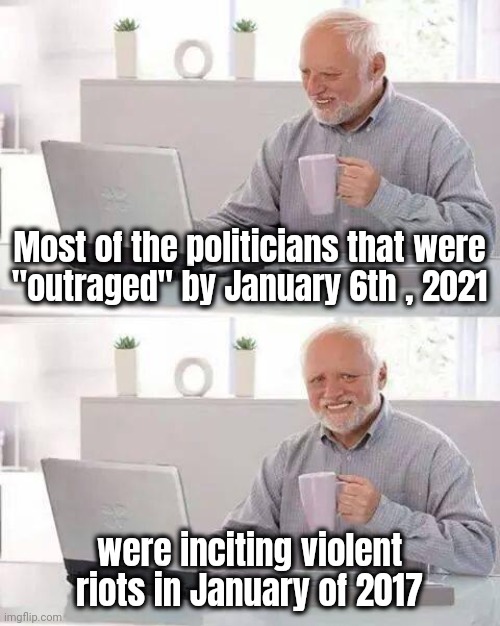 "Fighting the Fire while feeding the Flame" - Neil Peart | Most of the politicians that were
"outraged" by January 6th , 2021; were inciting violent riots in January of 2017 | image tagged in memes,hide the pain harold,politicians suck,liberal hypocrisy,no u,guilty | made w/ Imgflip meme maker