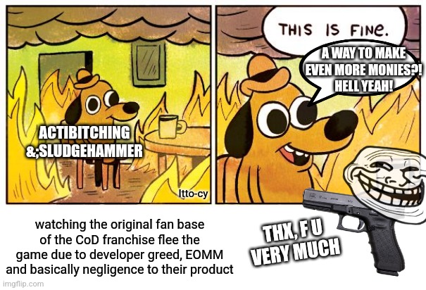 this should be fined | A WAY TO MAKE EVEN MORE MONIES?!
HELL YEAH! ACTIBITCHING &;SLUDGEHAMMER; Itto-cy; THX, F U
VERY MUCH; watching the original fan base of the CoD franchise flee the game due to developer greed, EOMM and basically negligence to their product | image tagged in memes,this is fine,gaming,call of duty,dark humor | made w/ Imgflip meme maker