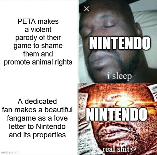 Nintendo when | PETA makes a violent parody of their game to shame them and promote animal rights; NINTENDO; A dedicated fan makes a beautiful fangame as a love letter to Nintendo and its properties; NINTENDO | image tagged in memes,sleeping shaq,nintendo,copyright,peta,fangame | made w/ Imgflip meme maker