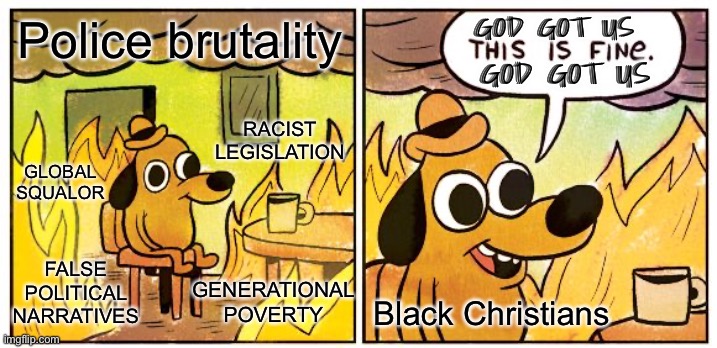 Do He, though? Lol *black facepalm* | GOD GOT US; Police brutality; GOD GOT US; RACIST LEGISLATION; GLOBAL SQUALOR; FALSE POLITICAL NARRATIVES; GENERATIONAL POVERTY; Black Christians | image tagged in memes,this is fine,facepalm | made w/ Imgflip meme maker