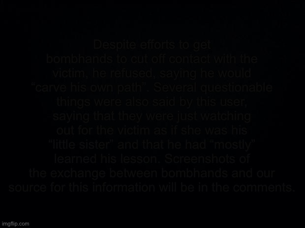 Black background | Despite efforts to get bombhands to cut off contact with the victim, he refused, saying he would “carve his own path”. Several questionable things were also said by this user, saying that they were just watching out for the victim as if she was his “little sister” and that he had “mostly” learned his lesson. Screenshots of the exchange between bombhands and our source for this information will be in the comments. | image tagged in black background | made w/ Imgflip meme maker