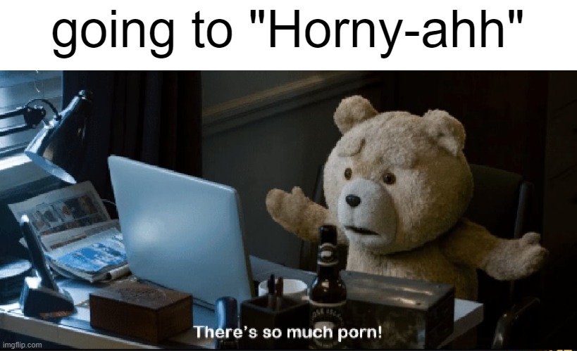 like actual uncropped shit, and a somewhat high amount of it is feral furry porn | going to "Horny-ahh" | image tagged in there's so much porn | made w/ Imgflip meme maker