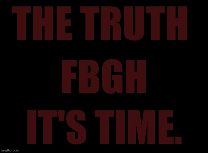 7/27 | THE TRUTH; FBGH; IT'S TIME. | image tagged in blank black | made w/ Imgflip meme maker