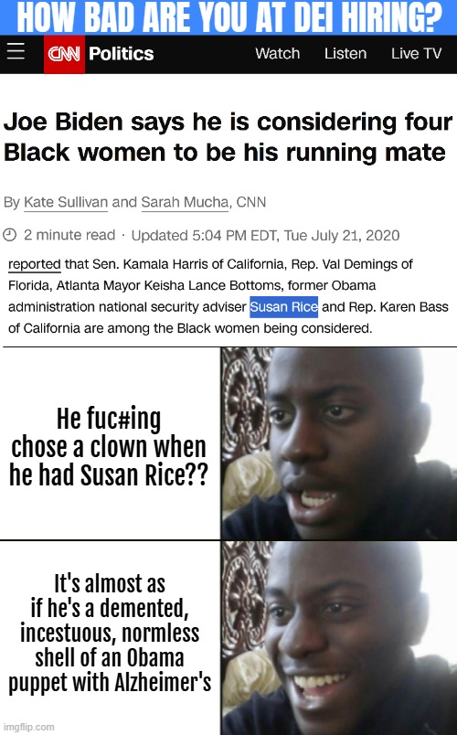 A journey back in time *magical sounds* | HOW BAD ARE YOU AT DEI HIRING? He fuc#ing chose a clown when he had Susan Rice?? It's almost as if he's a demented, incestuous, normless shell of an Obama puppet with Alzheimer's | image tagged in american politics,joe biden,kamala harris,diversity | made w/ Imgflip meme maker