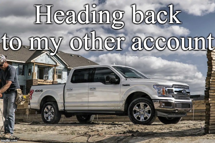 This badass picture of a 2019 Ford F150 XLT carrying a house | Heading back to my other account | image tagged in this badass picture of a 2019 ford f150 xlt carrying a house | made w/ Imgflip meme maker