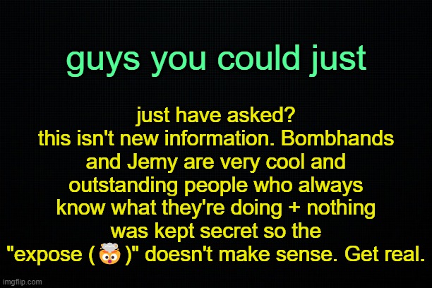 . | just have asked?
this isn't new information. Bombhands and Jemy are very cool and outstanding people who always know what they're doing + nothing was kept secret so the "expose (🤯)" doesn't make sense. Get real. guys you could just | image tagged in the black | made w/ Imgflip meme maker