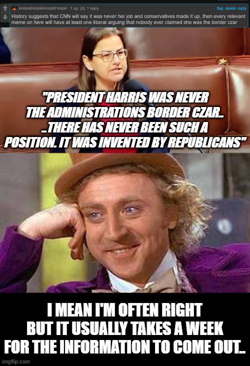 Remember folks. As of now every time you mention Harris being the border czar, a liberal will tell you she never was... | "PRESIDENT HARRIS WAS NEVER THE ADMINISTRATIONS BORDER CZAR.. ..THERE HAS NEVER BEEN SUCH A POSITION. IT WAS INVENTED BY REPUBLICANS"; I MEAN I'M OFTEN RIGHT BUT IT USUALLY TAKES A WEEK FOR THE INFORMATION TO COME OUT.. | image tagged in memes,creepy condescending wonka | made w/ Imgflip meme maker