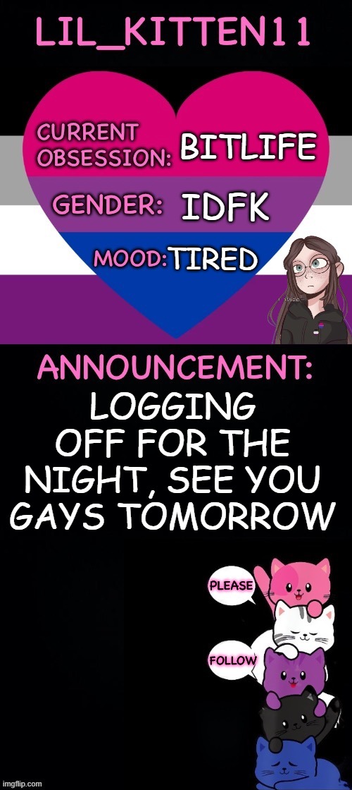 Lil_kitten11's announcement temp | BITLIFE; IDFK; TIRED; LOGGING OFF FOR THE NIGHT, SEE YOU GAYS TOMORROW | image tagged in lil_kitten11's announcement temp | made w/ Imgflip meme maker