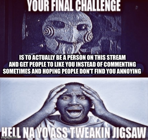 Uhh sorry… | IS TO ACTUALLY BE A PERSON ON THIS STREAM AND GET PEOPLE TO LIKE YOU INSTEAD OF COMMENTING SOMETIMES AND HOPING PEOPLE DON’T FIND YOU ANNOYING | image tagged in your final challenge | made w/ Imgflip meme maker