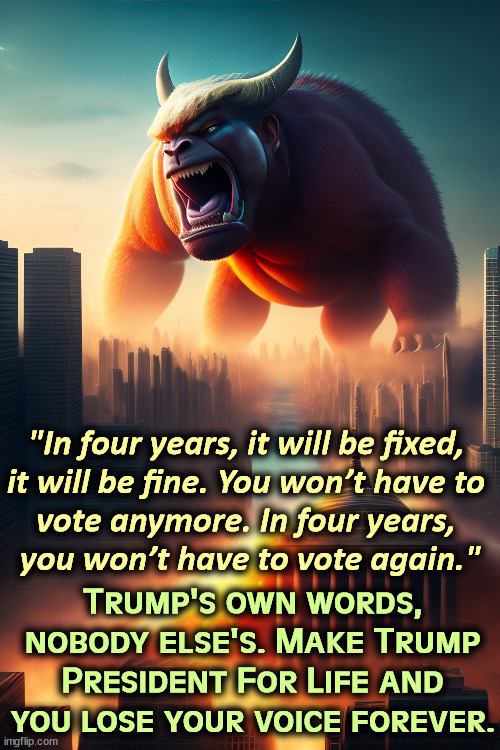 DonOld Trump outright promises a fascist dictatorship. | "In four years, it will be fixed, 
it will be fine. You won’t have to 
vote anymore. In four years, 
you won’t have to vote again."; Trump's own words, nobody else's. Make Trump President For Life and you lose your voice forever. | image tagged in trump,fascist,dictator,election fraud | made w/ Imgflip meme maker