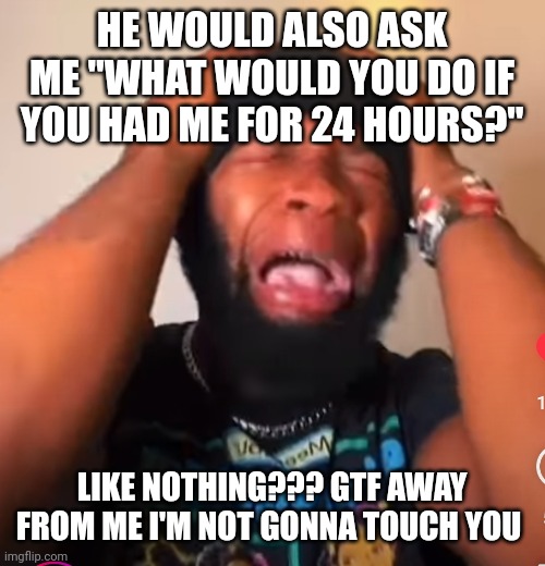 Agony | HE WOULD ALSO ASK ME "WHAT WOULD YOU DO IF YOU HAD ME FOR 24 HOURS?"; LIKE NOTHING??? GTF AWAY FROM ME I'M NOT GONNA TOUCH YOU | image tagged in agony | made w/ Imgflip meme maker